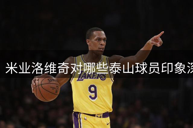 米业洛维奇对哪些泰山球员印象深刻？他首次给出答案，引发热议